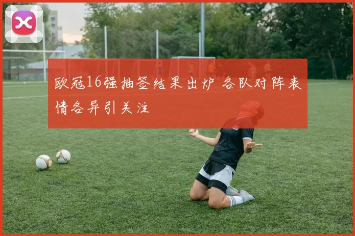 欧冠16强抽签结果出炉 各队对阵表情各异引关注
