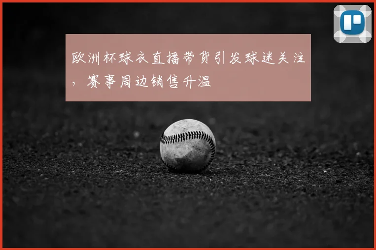 欧洲杯球衣直播带货引发球迷关注,赛事周边销售升温