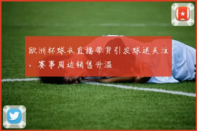 欧洲杯球衣直播带货引发球迷关注，赛事周边销售升温