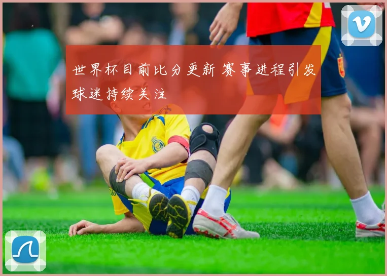 世界杯目前比分更新 赛事进程引发球迷持续关注