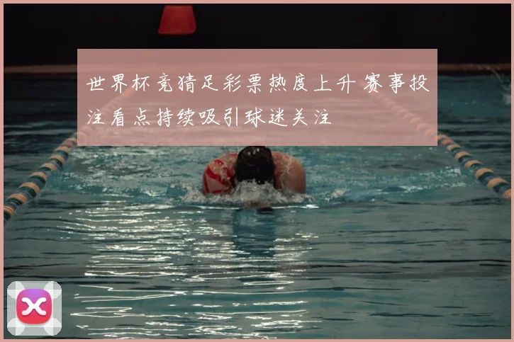 世界杯竞猜足彩票热度上升 赛事投注看点持续吸引球迷关注