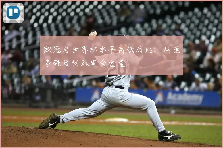 欧冠与世界杯水平高低对比：从竞争强度到冠军含金量