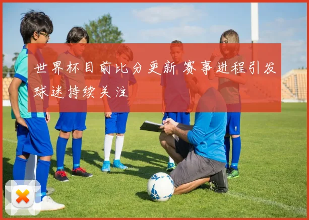 世界杯目前比分更新 赛事进程引发球迷持续关注
